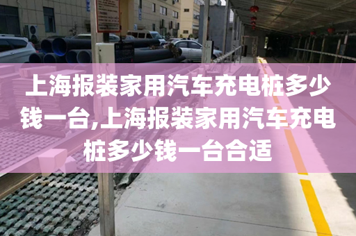 上海报装家用汽车充电桩多少钱一台,上海报装家用汽车充电桩多少钱一台合适