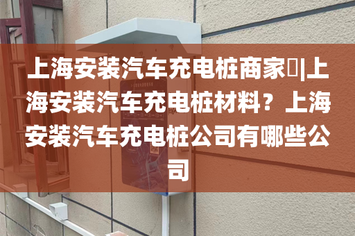 上海安装汽车充电桩商家​|上海安装汽车充电桩材料？上海安装汽车充电桩公司有哪些公司