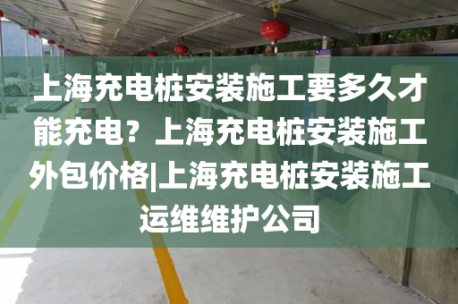 上海充电桩安装施工要多久才能充电？上海充电桩安装施工外包价格|上海充电桩安装施工运维维护公司