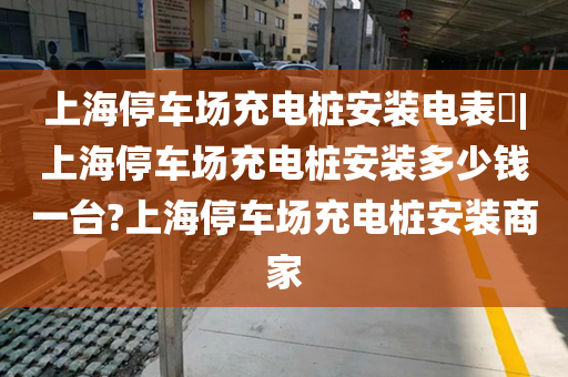 上海停车场充电桩安装电表​|上海停车场充电桩安装多少钱一台?上海停车场充电桩安装商家