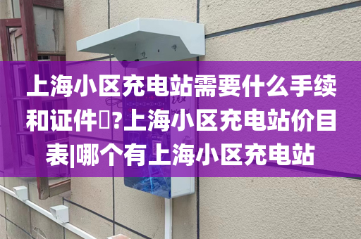 上海小区充电站需要什么手续和证件​?上海小区充电站价目表|哪个有上海小区充电站