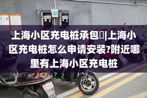 上海小区充电桩承包|上海小区充电桩怎么申请安装?附近哪里有上海小区充电桩