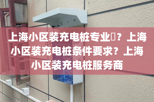 上海小区装充电桩专业​？上海小区装充电桩条件要求？上海小区装充电桩服务商