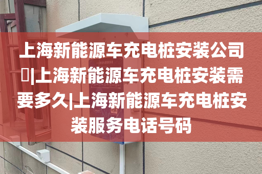 上海新能源车充电桩安装公司​|上海新能源车充电桩安装需要多久|上海新能源车充电桩安装服务电话号码