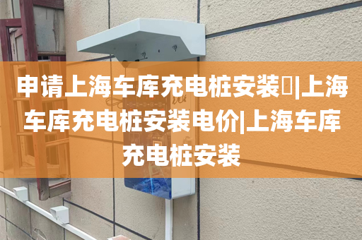 申请上海车库充电桩安装​|上海车库充电桩安装电价|上海车库充电桩安装