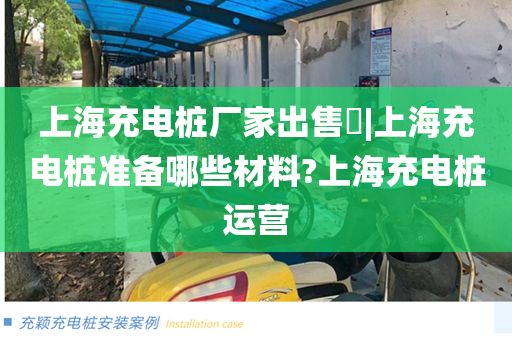 上海充电桩厂家出售​|上海充电桩准备哪些材料?上海充电桩运营