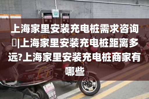 上海家里安装充电桩需求咨询​|上海家里安装充电桩距离多远?上海家里安装充电桩商家有哪些