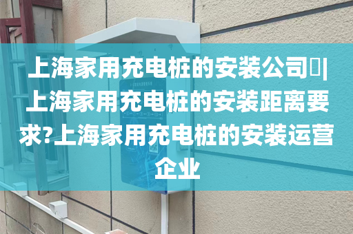 上海家用充电桩的安装公司​|上海家用充电桩的安装距离要求?上海家用充电桩的安装运营企业