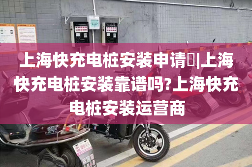 上海快充电桩安装申请​|上海快充电桩安装靠谱吗?上海快充电桩安装运营商