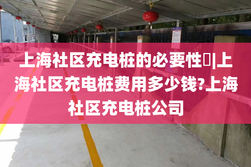 上海社区充电桩的必要性​|上海社区充电桩费用多少钱?上海社区充电桩公司