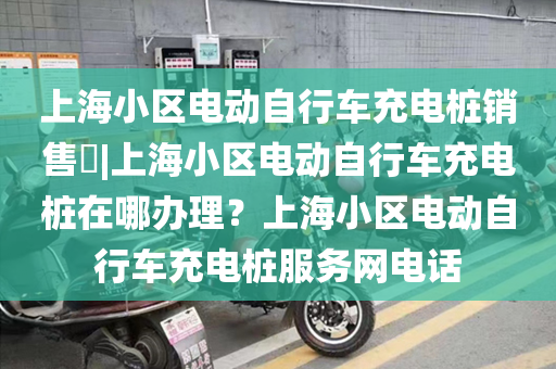 上海小区电动自行车充电桩销售​|上海小区电动自行车充电桩在哪办理？上海小区电动自行车充电桩服务网电话