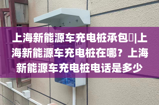上海新能源车充电桩承包​|上海新能源车充电桩在哪？上海新能源车充电桩电话是多少