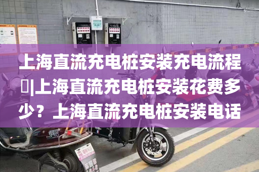上海直流充电桩安装充电流程​|上海直流充电桩安装花费多少？上海直流充电桩安装电话