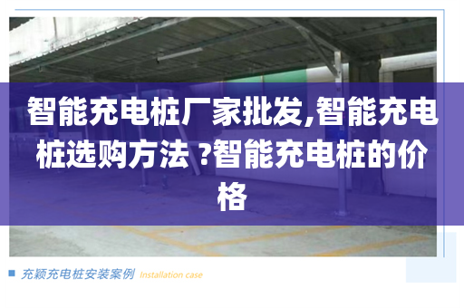 智能充电桩厂家批发,智能充电桩选购方法 ?智能充电桩的价格