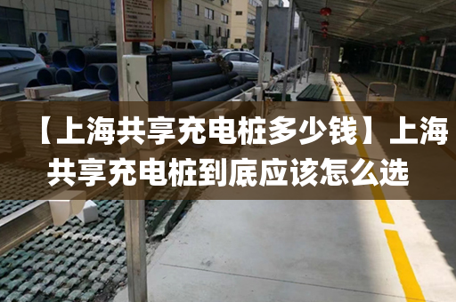 【上海共享充电桩多少钱】上海共享充电桩到底应该怎么选