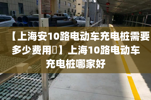 【上海安10路电动车充电桩需要多少费用】上海10路电动车充电桩哪家好