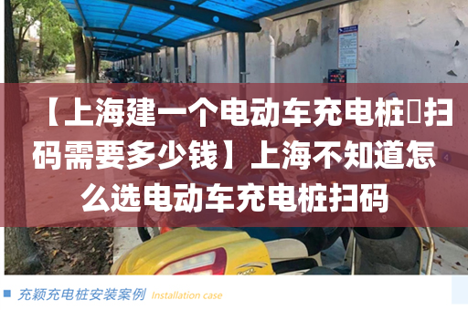 【上海建一个电动车充电桩​扫码需要多少钱】上海不知道怎么选电动车充电桩扫码