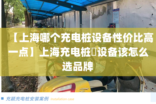 【上海哪个充电桩设备性价比高一点】上海充电桩​设备该怎么选品牌