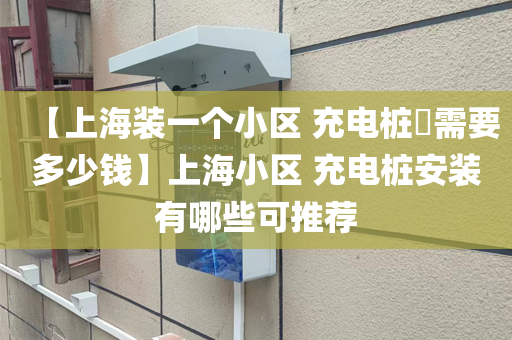 【上海装一个小区 充电桩​需要多少钱】上海小区 充电桩安装有哪些可推荐