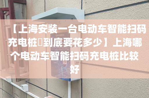 【上海安装一台电动车智能扫码充电桩​到底要花多少】上海哪个电动车智能扫码充电桩比较好