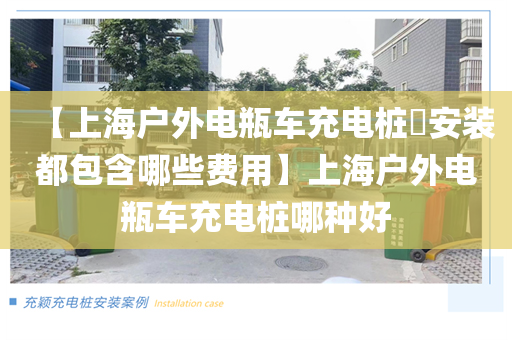 【上海户外电瓶车充电桩安装都包含哪些费用】上海户外电瓶车充电桩哪种好