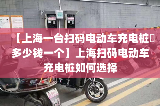 【上海一台扫码电动车充电桩​多少钱一个】上海扫码电动车充电桩如何选择