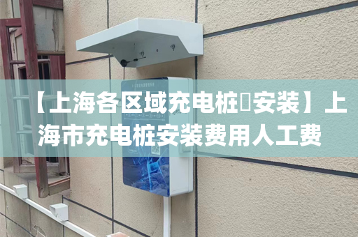 【上海各区域充电桩​安装】上海市充电桩安装费用人工费