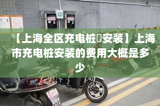 【上海全区充电桩​安装】上海市充电桩安装的费用大概是多少