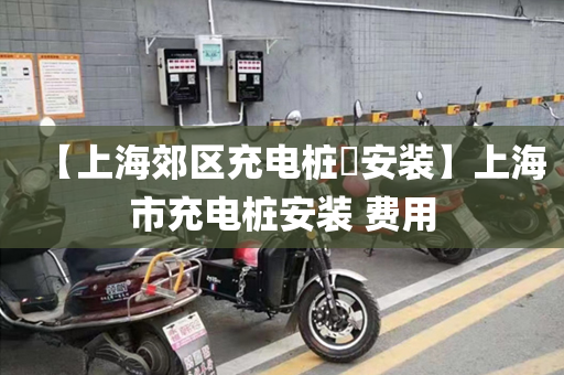 【上海郊区充电桩​安装】上海市充电桩安装 费用