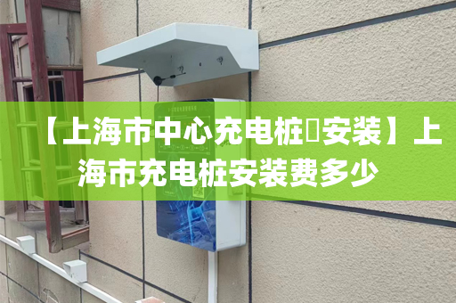 【上海市中心充电桩​安装】上海市充电桩安装费多少