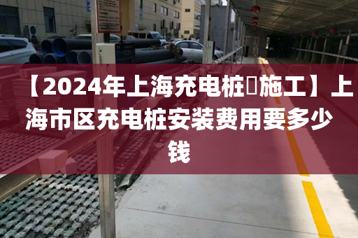 【2024年上海充电桩​施工】上海市区充电桩安装费用要多少钱