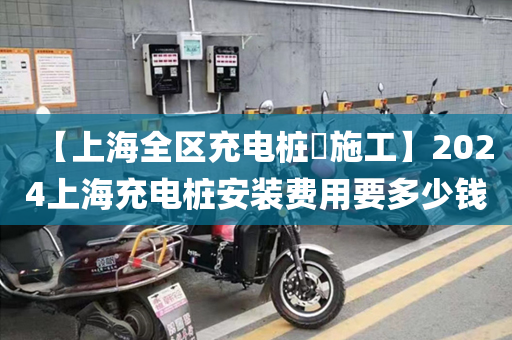 【上海全区充电桩​施工】2024上海充电桩安装费用要多少钱