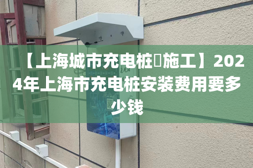 【上海城市充电桩​施工】2024年上海市充电桩安装费用要多少钱