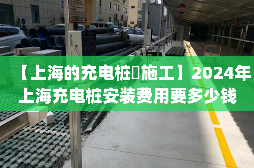 【上海的充电桩​施工】2024年上海充电桩安装费用要多少钱
